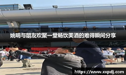 姚明与朋友欢聚一堂畅饮美酒的难得瞬间分享