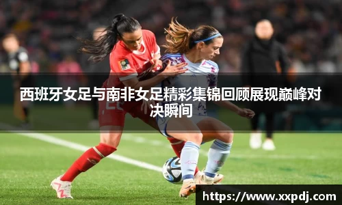 西班牙女足与南非女足精彩集锦回顾展现巅峰对决瞬间